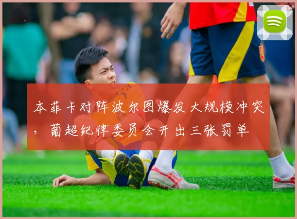 本菲卡对阵波尔图爆发大规模冲突,葡超纪律委员会开出三张罚单