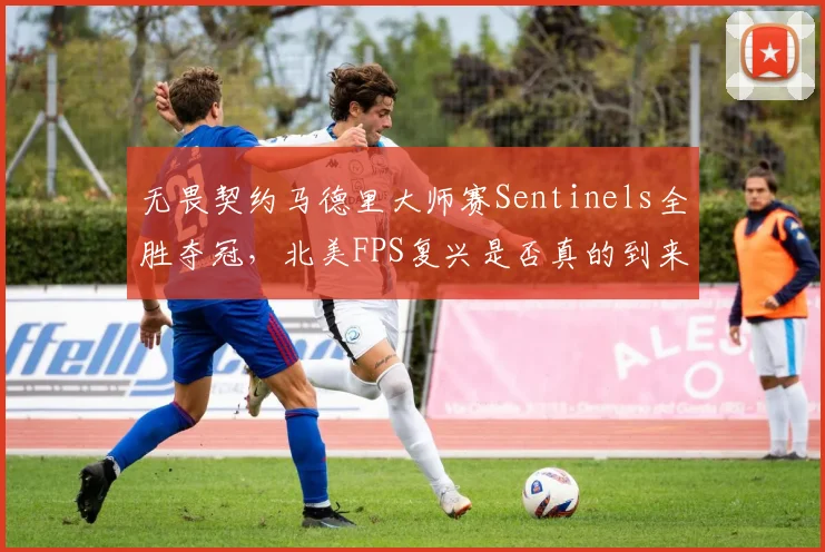 无畏契约马德里大师赛Sentinels全胜夺冠,北美FPS复兴是否真的到来?