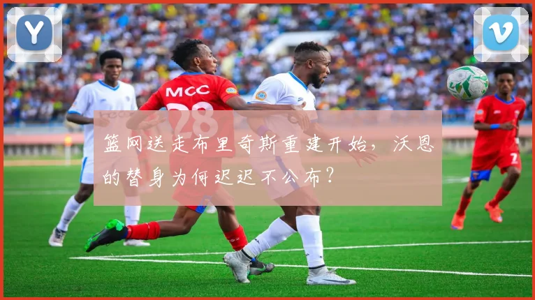 篮网送走布里奇斯重建开始，沃恩的替身为何迟迟不公布？