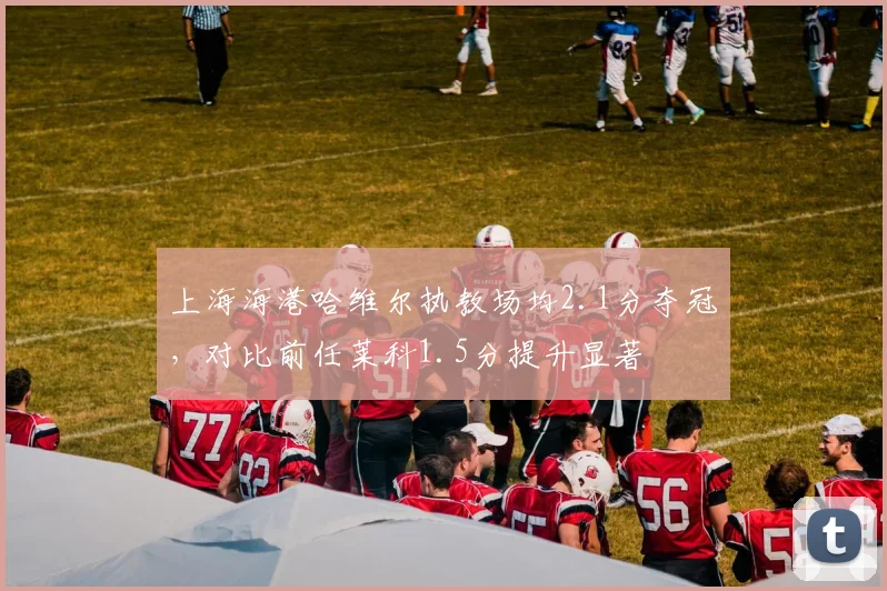 上海海港哈维尔执教场均2.1分夺冠，对比前任莱科1.5分提升显著