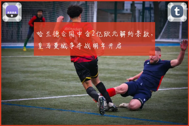 哈兰德合同中含2亿欧元解约条款,皇马曼城争夺战明年开启