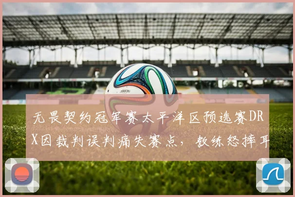 无畏契约冠军赛太平洋区预选赛DRX因裁判误判痛失赛点,教练怒摔耳机