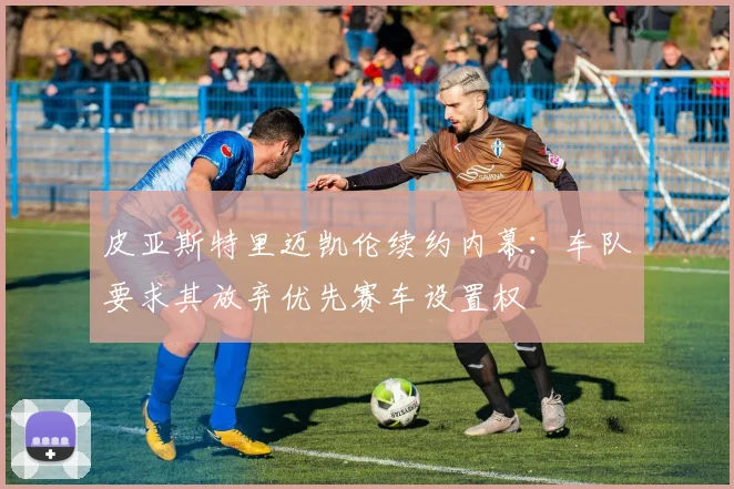 皮亚斯特里迈凯伦续约内幕:车队要求其放弃优先赛车设置权