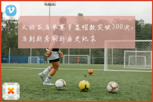 文班亚马单赛季盖帽数突破300次，马刺新秀刷新历史纪录